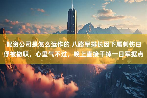配资公司是怎么运作的 八路军排长因下属刺伤日俘被撤职，心里气不过，晚上直接干掉一日军据点