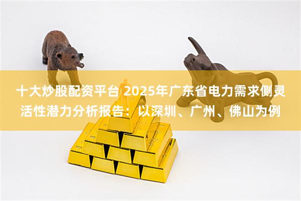 十大炒股配资平台 2025年广东省电力需求侧灵活性潜力分析报告：以深圳、广州、佛山为例