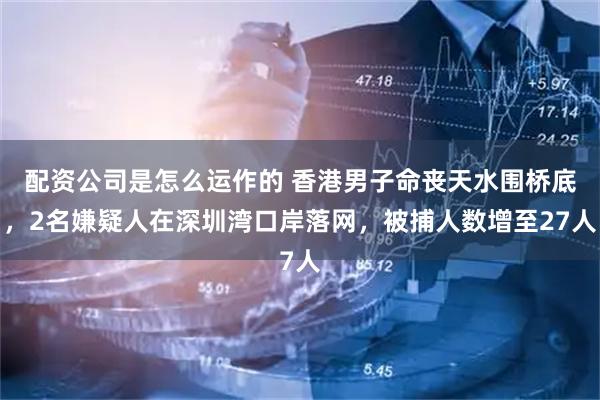配资公司是怎么运作的 香港男子命丧天水围桥底，2名嫌疑人在深圳湾口岸落网，被捕人数增至27人