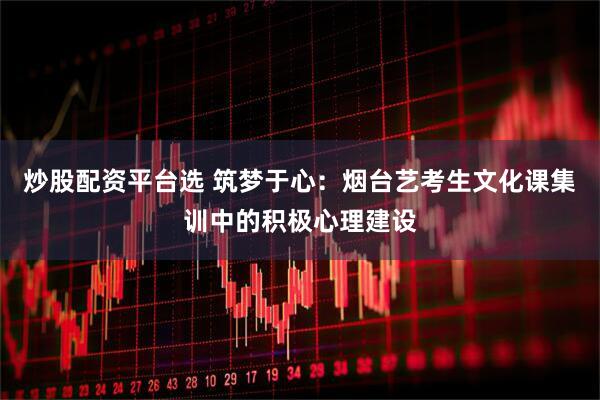 炒股配资平台选 筑梦于心：烟台艺考生文化课集训中的积极心理建设