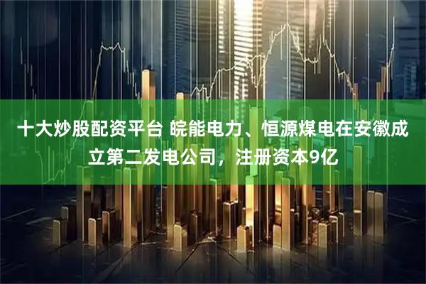 十大炒股配资平台 皖能电力、恒源煤电在安徽成立第二发电公司，注册资本9亿