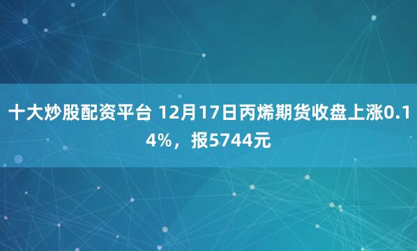 十大炒股配资平台 12月17日丙烯期货收盘上涨0.14%，报5744元