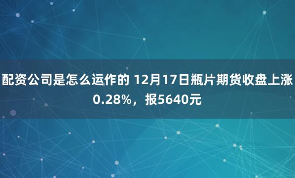配资公司是怎么运作的 12月17日瓶片期货收盘上涨0.28%，报5640元