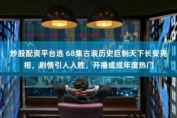 炒股配资平台选 68集古装历史巨制天下长安亮相，剧情引人入胜，开播或成年度热门