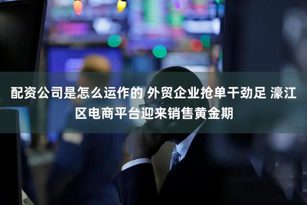 配资公司是怎么运作的 外贸企业抢单干劲足 濠江区电商平台迎来销售黄金期