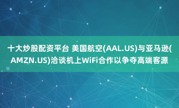 十大炒股配资平台 美国航空(AAL.US)与亚马逊(AMZN.US)洽谈机上WiFi合作以争夺高端客源