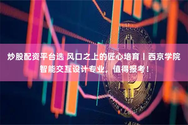 炒股配资平台选 风口之上的匠心培育丨西京学院智能交互设计专业，值得报考！