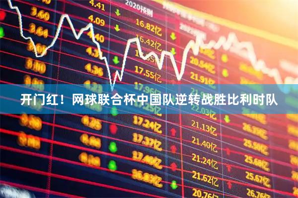 开门红！网球联合杯中国队逆转战胜比利时队