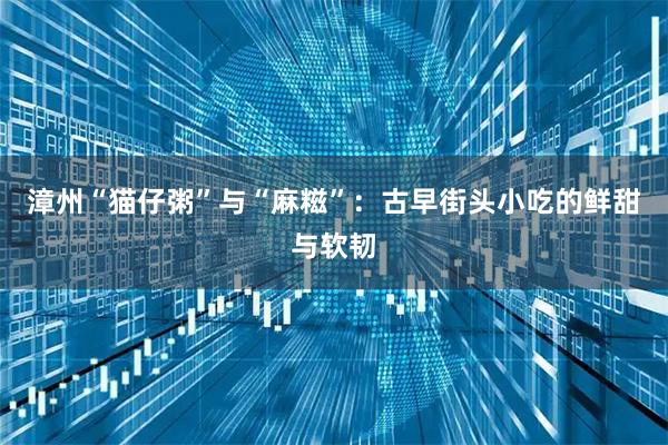 漳州“猫仔粥”与“麻糍”：古早街头小吃的鲜甜与软韧