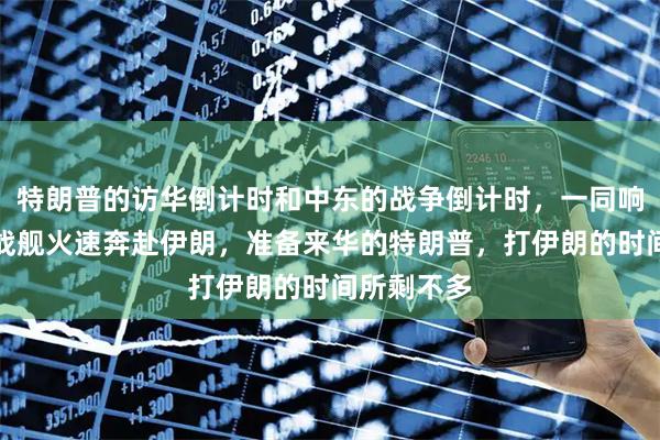特朗普的访华倒计时和中东的战争倒计时，一同响起！中方战舰火速奔赴伊朗，准备来华的特朗普，打伊朗的时间所剩不多