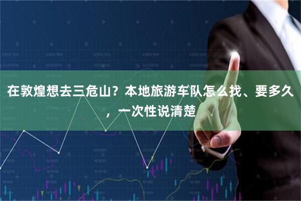 在敦煌想去三危山？本地旅游车队怎么找、要多久，一次性说清楚