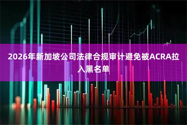 2026年新加坡公司法律合规审计避免被ACRA拉入黑名单