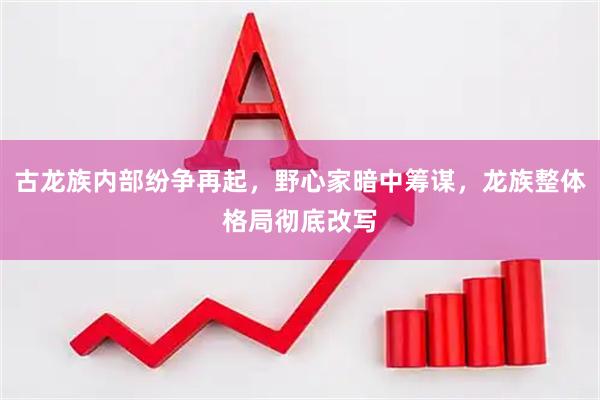 古龙族内部纷争再起，野心家暗中筹谋，龙族整体格局彻底改写