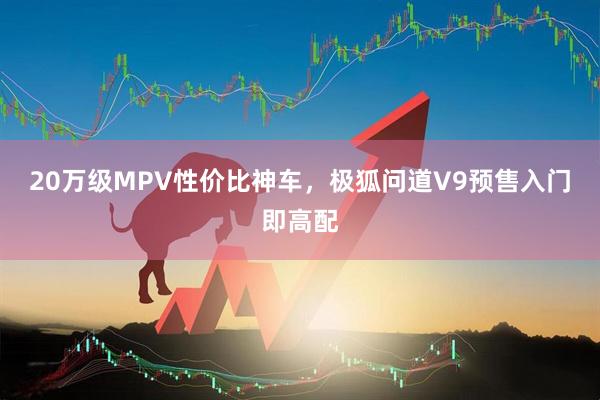 20万级MPV性价比神车，极狐问道V9预售入门即高配