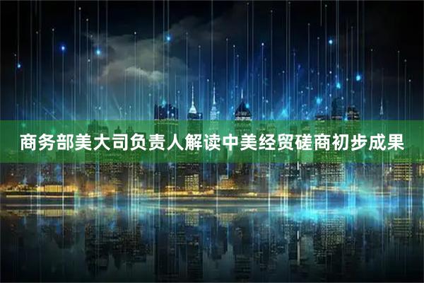 商务部美大司负责人解读中美经贸磋商初步成果