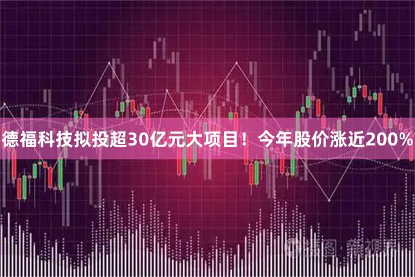 德福科技拟投超30亿元大项目！今年股价涨近200%