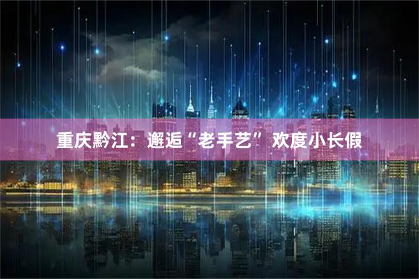 重庆黔江：邂逅“老手艺” 欢度小长假