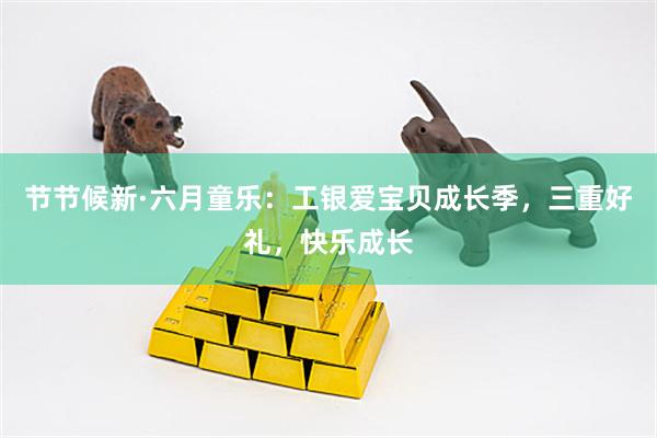节节候新·六月童乐：工银爱宝贝成长季，三重好礼，快乐成长